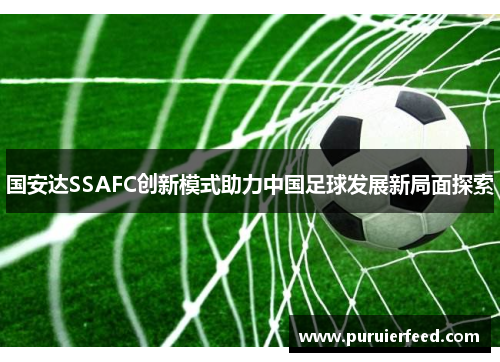 国安达SSAFC创新模式助力中国足球发展新局面探索