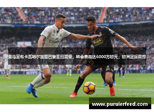 皇马宣布卡瓦哈尔加盟巴黎圣日耳曼，转会费高达6000万欧元，欧洲足坛震惊