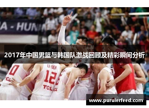 2017年中国男篮与韩国队激战回顾及精彩瞬间分析