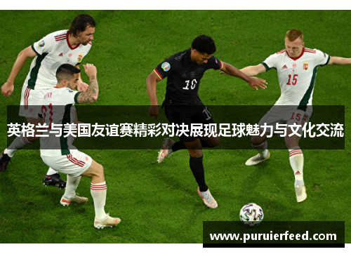 英格兰与美国友谊赛精彩对决展现足球魅力与文化交流